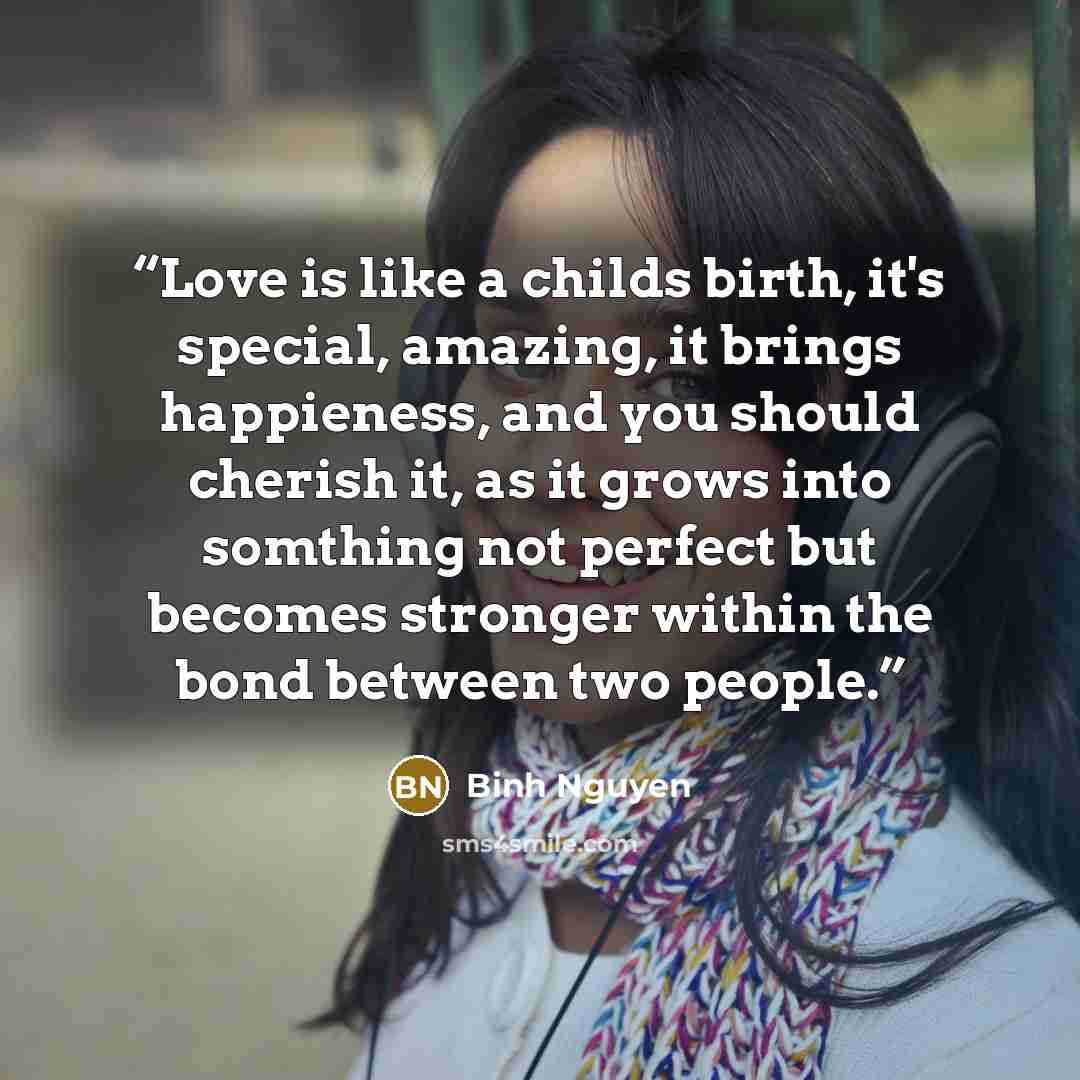 “Love is like a childs birth, it's special, amazing, it brings happieness, and you should cherish it, as it grows into somthing not perfect but becomes stronger within the bond between two people.” quote by Binh Nguyen