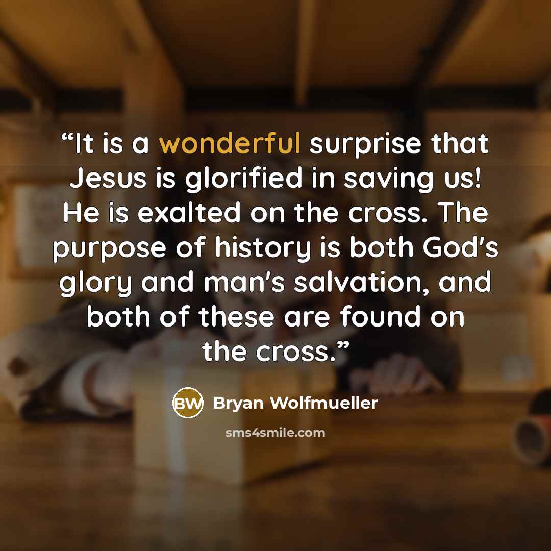 “It is a wonderful surprise that Jesus is glorified in saving us! He is exalted on the cross. The purpose of history is both God's glory and man's salvation, and both of these are found on the cross.” quote by Bryan Wolfmueller
