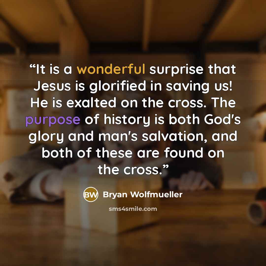 “It is a wonderful surprise that Jesus is glorified in saving us! He is exalted on the cross. The purpose of history is both God's glory and man's salvation, and both of these are found on the cross.” quote by Bryan Wolfmueller