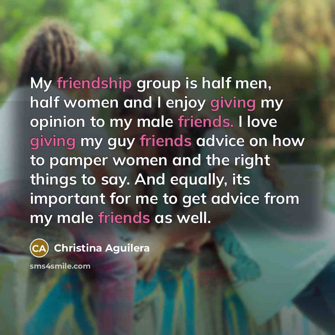 “My friendship group is half men, half women and I enjoy giving my opinion to my male friends. I love giving my guy friends advice on how to pamper women and the right things to say. And equally, its important for me to get advice from my male friends as well.” quote by Christina Aguilera