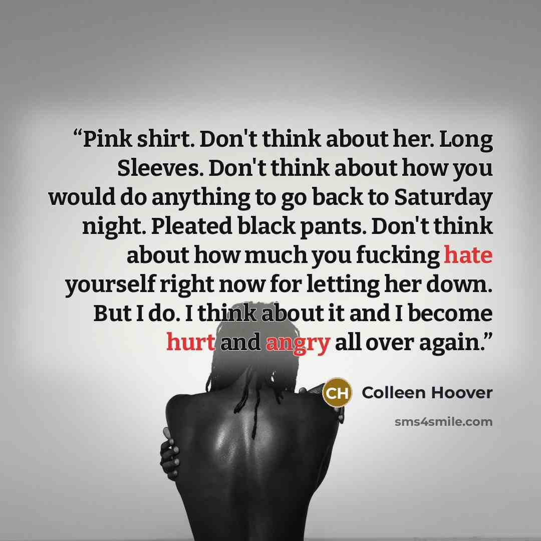 “Pink shirt. Don't think about her. Long Sleeves. Don't think about how you would do anything to go back to Saturday night. Pleated black pants. Don't think about how much you fucking hate yourself right now for letting her down. But I do. I think about it and I become hurt and angry all over again.” quote by Colleen Hoover