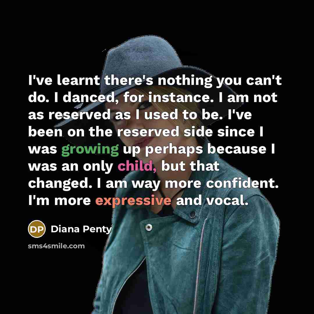 “I've learnt there's nothing you can't do. I danced, for instance. I am not as reserved as I used to be. I've been on the reserved side since I was growing up perhaps because I was an only child, but that changed. I am way more confident. I'm more expressive and vocal.” quote by Diana Penty