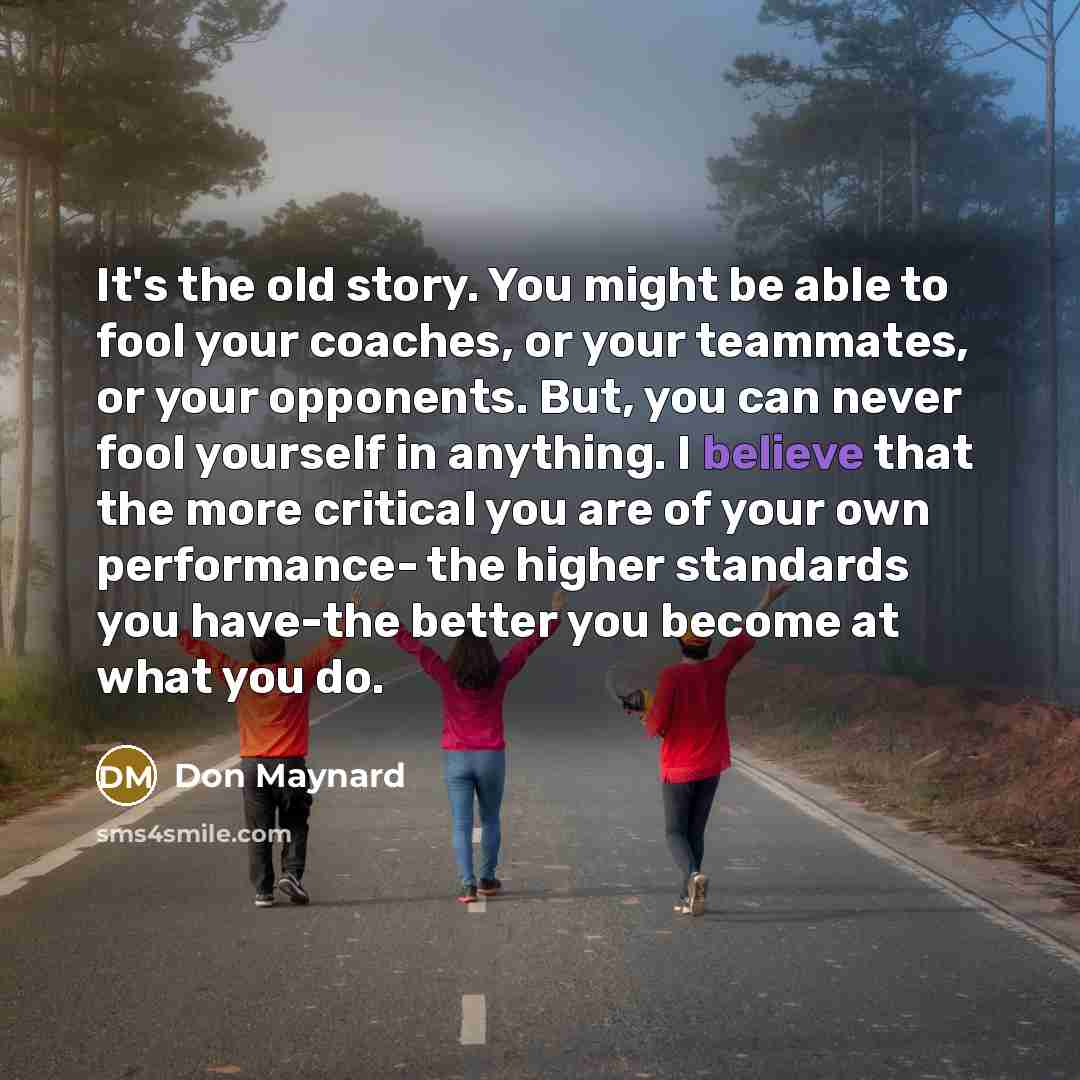 “It's the old story. You might be able to fool your coaches, or your teammates, or your opponents. But, you can never fool yourself in anything. I believe that the more critical you are of your own performance- the higher standards you have-the better you become at what you do.” quote by Don Maynard