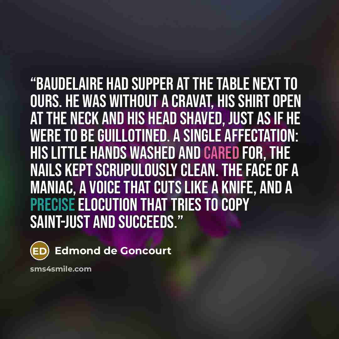 “Baudelaire had supper at the table next to ours. He was without a cravat, his shirt open at the neck and his head shaved, just as if he were to be guillotined. A single affectation: his little hands washed and cared for, the nails kept scrupulously clean. The face of a maniac, a voice that cuts…” quote by Edmond De Goncourt