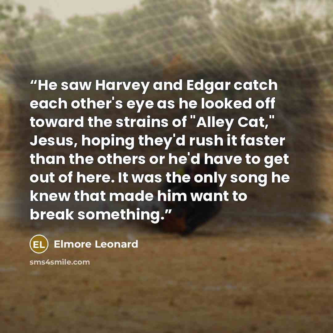 “He saw Harvey and Edgar catch each other's eye as he looked off toward the strains of "Alley Cat," Jesus, hoping they'd rush it faster than the others or he'd have to get out of here. It was the only song he knew that made him want to break something.” quote by Elmore Leonard