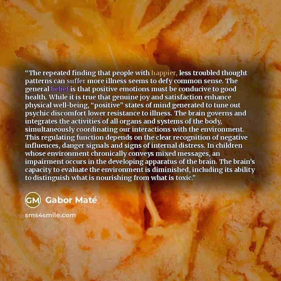“The repeated finding that people with happier, less troubled thought patterns can suffer more illness seems to defy common sense. The general belief is that positive emotions must be conducive to good health. While it is true that genuine joy and satisfaction enhance physical well-being…” quote by Gabor Maté