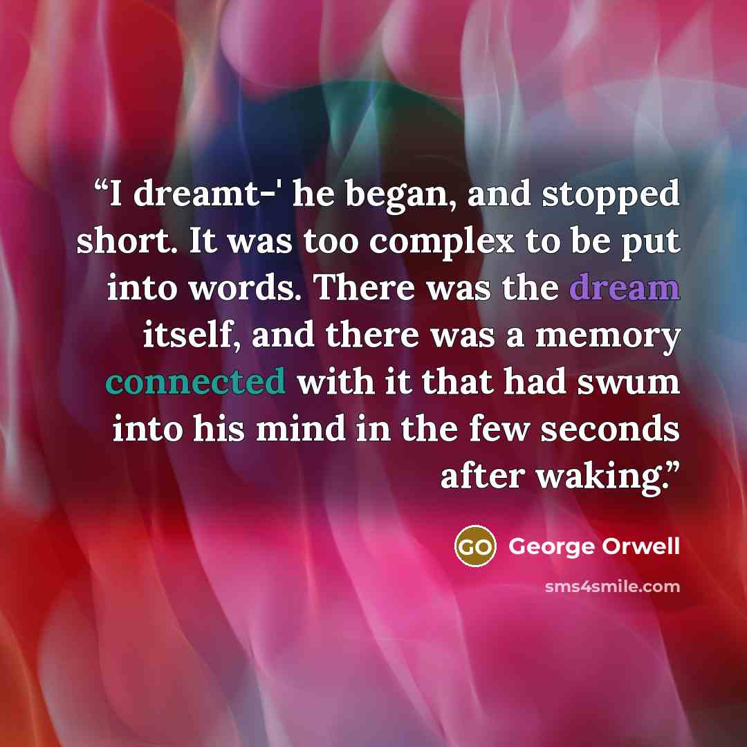 “I dreamt-' he began, and stopped short. It was too complex to be put into words. There was the dream itself, and there was a memory connected with it that had swum into his mind in the few seconds after waking.” quote by George Orwell