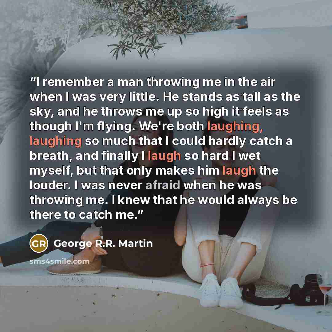 “I remember a man throwing me in the air when I was very little. He stands as tall as the sky, and he throws me up so high it feels as though I'm flying. We're both laughing, laughing so much that I could hardly catch a breath, and finally I laugh so hard I wet myself, but that only makes him laugh…” quote by George R.R. Martin