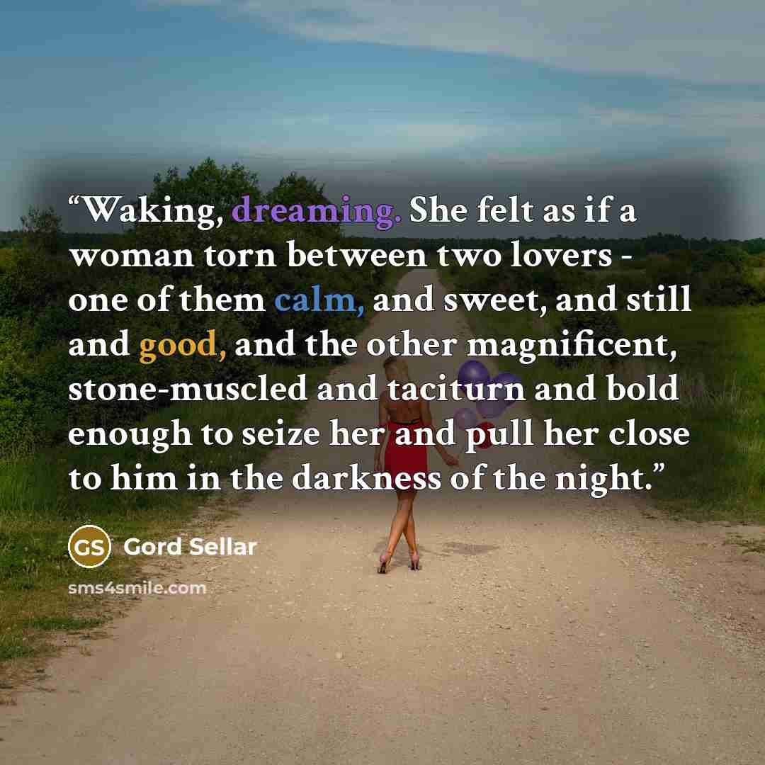 “Waking, dreaming. She felt as if a woman torn between two lovers - one of them calm, and sweet, and still and good, and the other magnificent, stone-muscled and taciturn and bold enough to seize her and pull her close to him in the darkness of the night.” quote by Gord Sellar