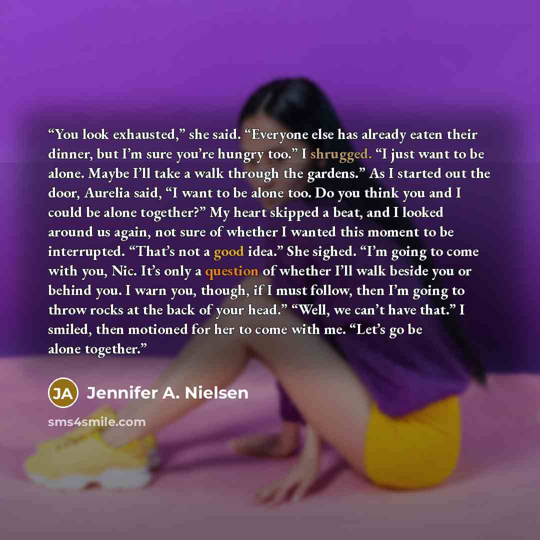 “You look exhausted,” she said. “Everyone else has already eaten their dinner, but I’m sure you’re hungry too.” I shrugged. “I just want to be alone. Maybe I’ll take a walk through the gardens.” As I started out the door, Aurelia said, “I want to be alone too. Do you think you and I could be alone…” quote by Jennifer A. Nielsen