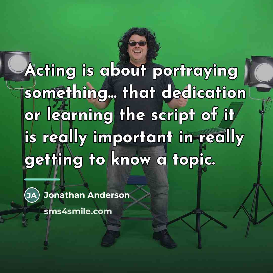 “Acting is about portraying something... that dedication or learning the…” quote by Jonathan Anderson
