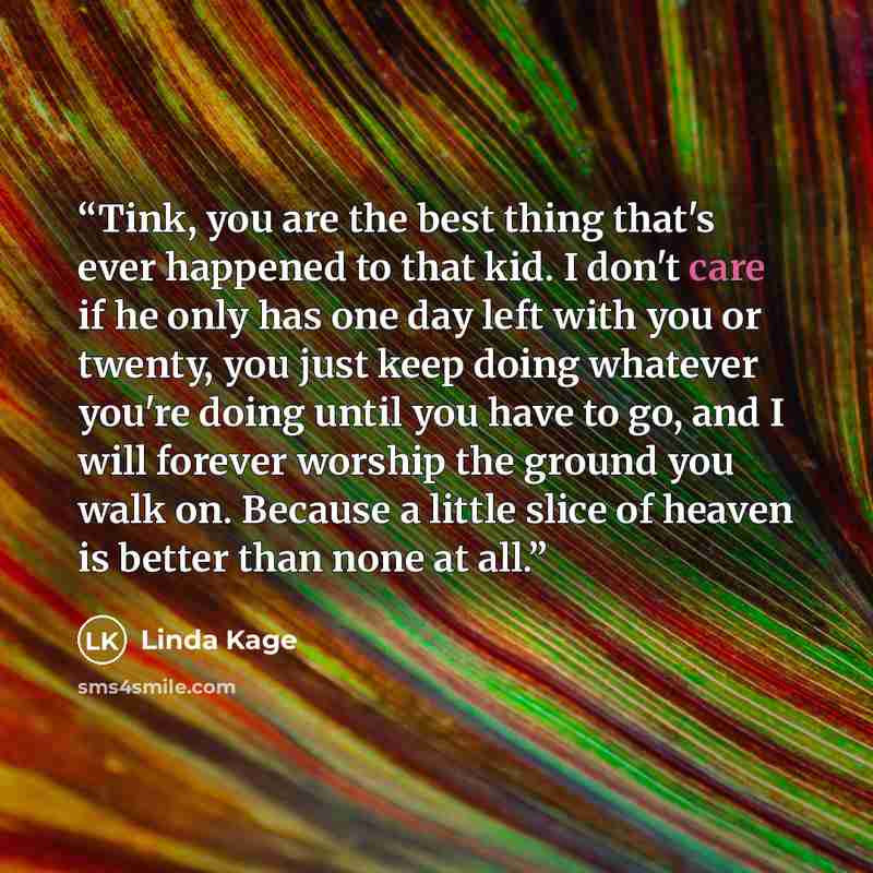 “Tink, you are the best thing that's ever happened to that kid. I don't care if he only has one day left with you or twenty, you just keep doing whatever you're doing until you have to go, and I will forever worship the ground you walk on. Because a little slice of heaven is better than none at all.” quote by Linda Kage