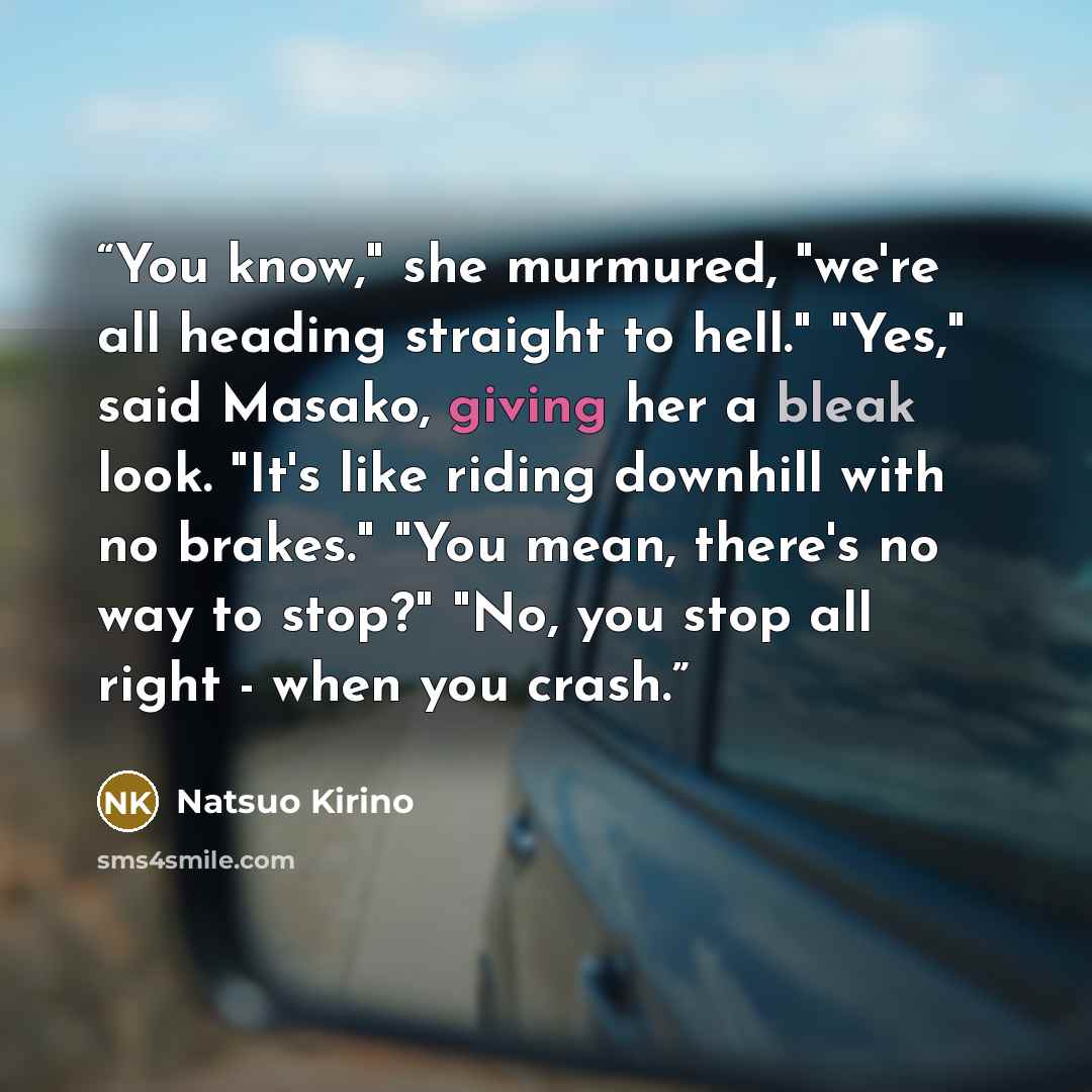 “You know," she murmured, "we're all heading straight to hell." "Yes," said Masako, giving her a bleak look. "It's like riding downhill with no brakes." "You mean, there's no way to stop?" "No, you stop all right - when you crash.” quote by Natsuo Kirino