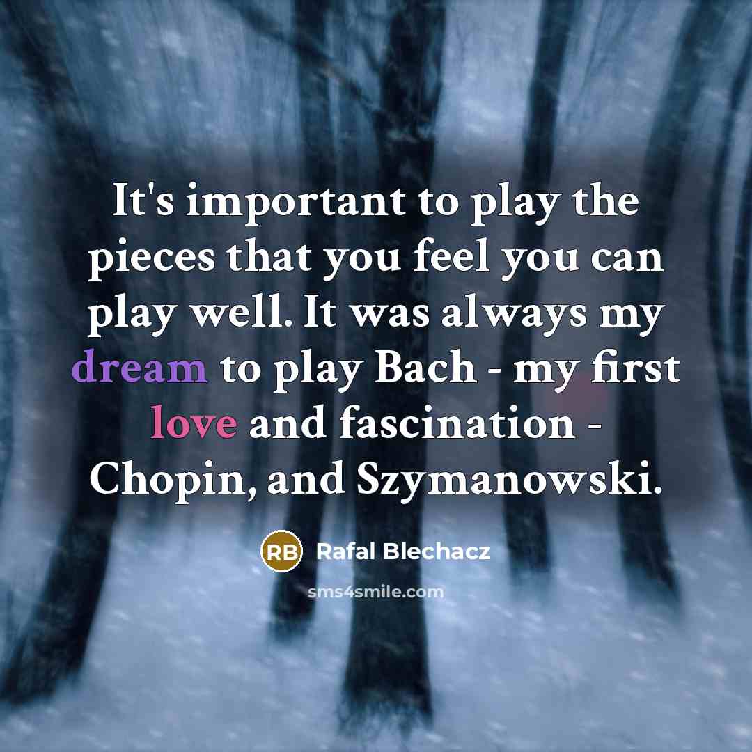 “It's important to play the pieces that you feel you can play well. It was always my dream to play Bach - my first love and fascination - Chopin, and Szymanowski.” quote by Rafal Blechacz