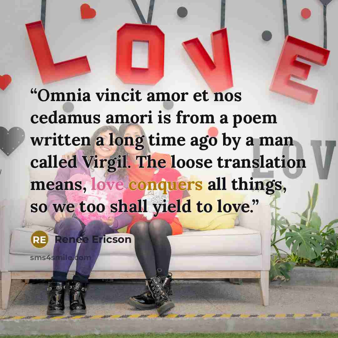 “Omnia vincit amor et nos cedamus amori is from a poem written a long time ago by a man called Virgil. The loose translation means, love conquers all things, so we too shall yield to love.” quote by Renee Ericson