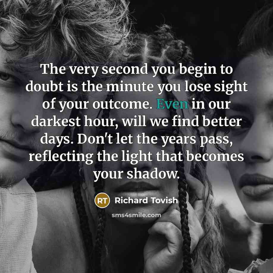“The very second you begin to doubt is the minute you lose sight of your outcome. Even in our darkest hour, will we find better days. Don't let the years pass, reflecting the light that becomes your shadow.” quote by Richard Tovish