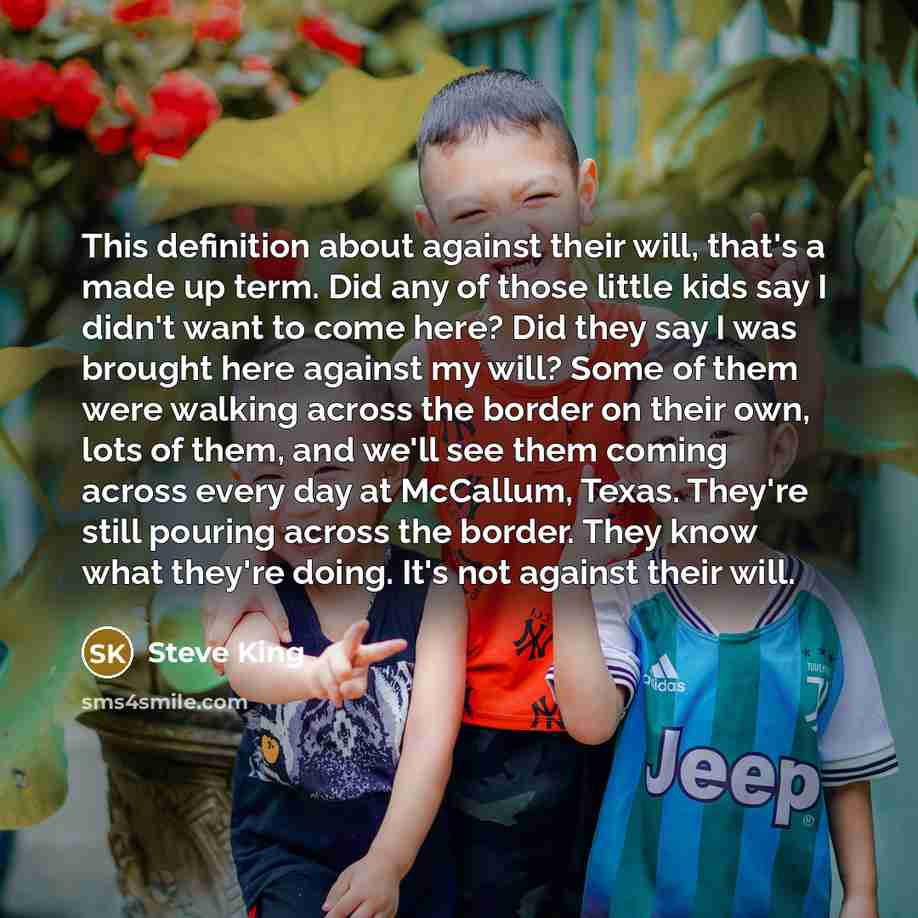 “This definition about against their will, that's a made up term. Did any of those little kids say I didn't want to come here? Did they say I was brought here against my will? Some of them were walking across the border on their own, lots of them, and we'll see them coming across every day at…” quote by Steve King