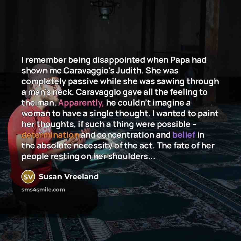 “I remember being disappointed when Papa had shown me Caravaggio's Judith. She was completely passive while she was sawing through a man's neck. Caravaggio gave all the feeling to the man. Apparently, he couldn't imagine a woman to have a single thought. I wanted to paint her thoughts, if such a…” quote by Susan Vreeland