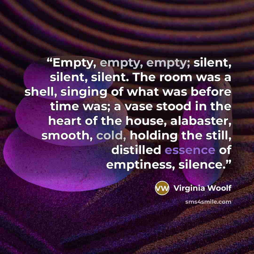 “Empty, empty, empty; silent, silent, silent. The room was a shell, singing of what was before time was; a vase stood in the heart of the house, alabaster, smooth, cold, holding the still, distilled essence of emptiness, silence.” quote by Virginia Woolf