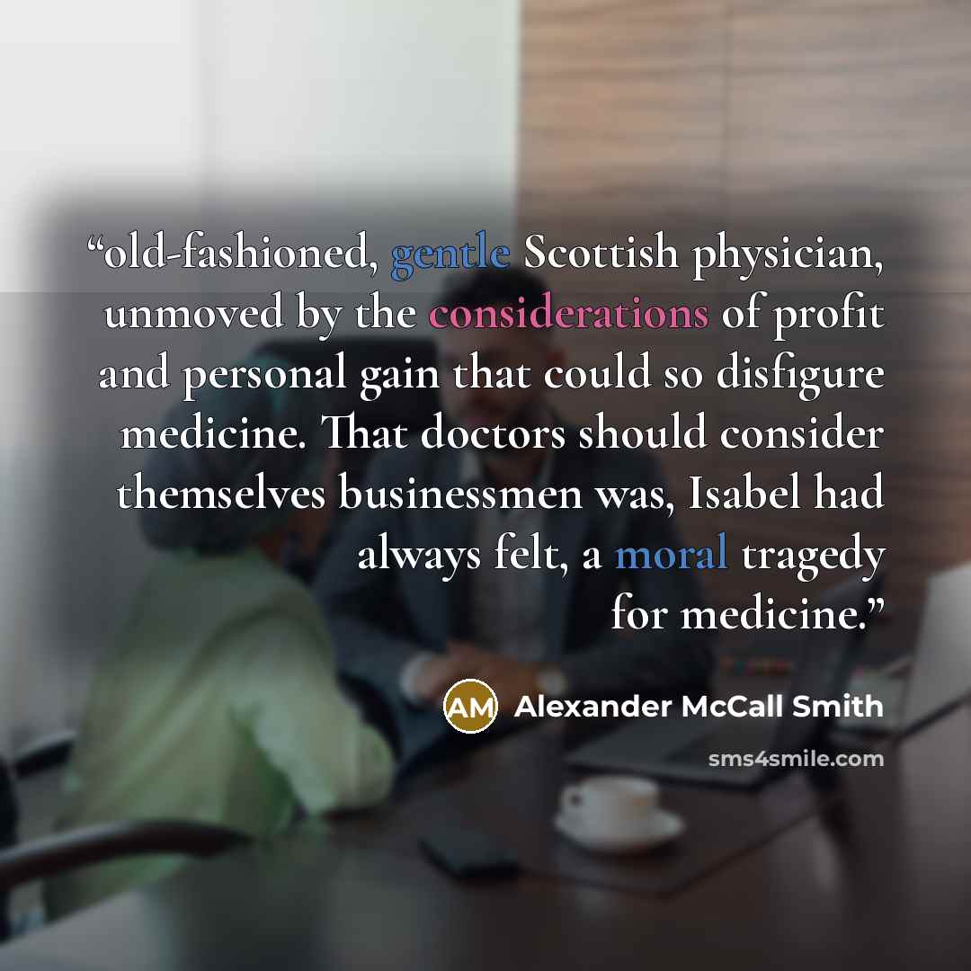 “old-fashioned, gentle Scottish physician, unmoved by the considerations of profit and personal gain that could so disfigure medicine. That doctors should consider themselves businessmen was, Isabel had always felt, a moral tragedy for medicine.” quote by Alexander McCall Smith