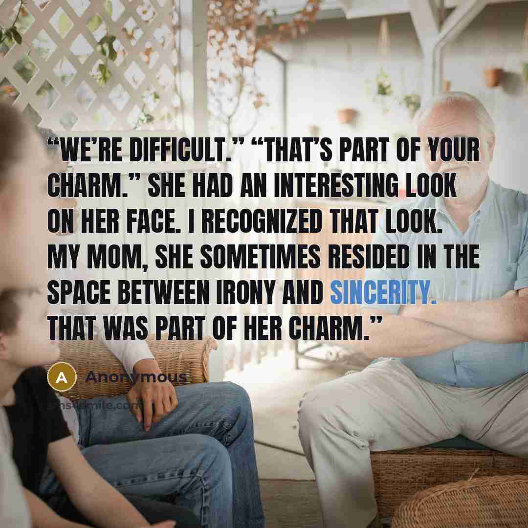 “We’re difficult.” “That’s part of your charm.” She had an interesting look on her face. I recognized that look. My mom, she sometimes resided in the space between irony and sincerity. That was part of her charm.” quote by Anonymous