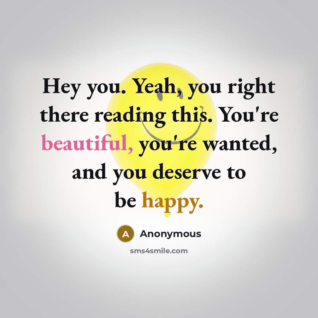 “Hey you. Yeah, you right there reading this. You're beautiful, you're wanted, and you deserve to be happy.” quote by Anonymous