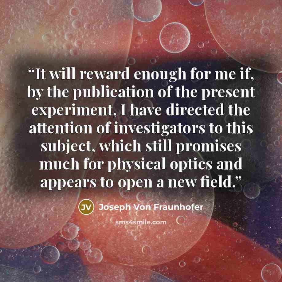 “It will reward enough for me if, by the publication of the present experiment, I have directed the attention of investigators to this subject, which still promises much for physical optics and appears to open a new field.” quote by Joseph Von Fraunhofer