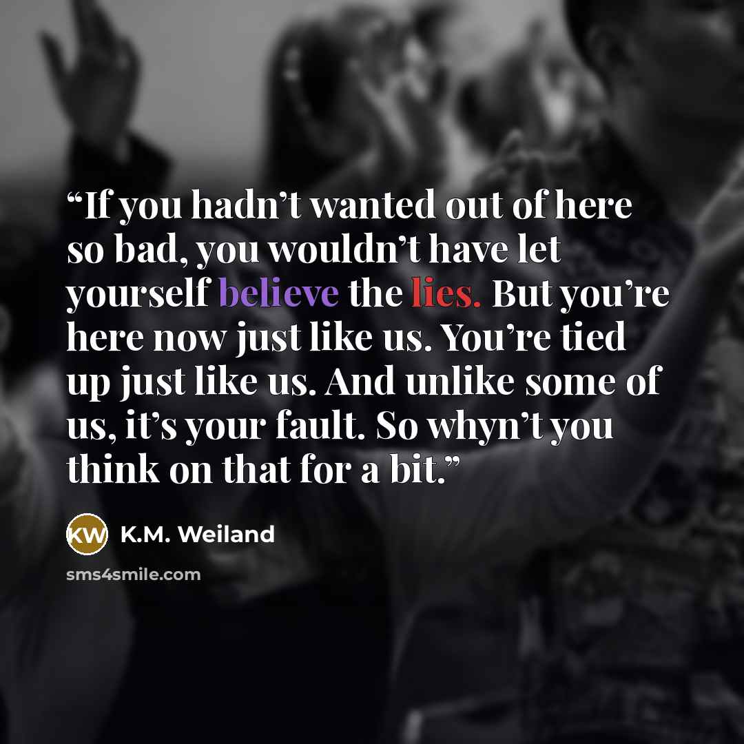 “If you hadn’t wanted out of here so bad, you wouldn’t have let yourself believe the lies. But you’re here now just like us. You’re tied up just like us. And unlike some of us, it’s your fault. So whyn’t you think on that for a bit.” quote by K.M. Weiland