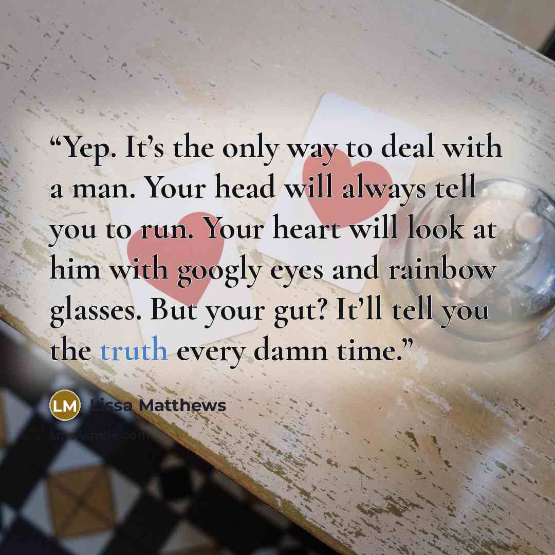 “Yep. It’s the only way to deal with a man. Your head will always tell you to run. Your heart will look at him with googly eyes and rainbow glasses. But your gut? It’ll tell you the truth every damn time.” quote by Lissa Matthews
