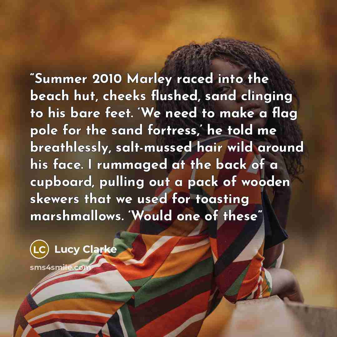 “Summer 2010 Marley raced into the beach hut, cheeks flushed, sand clinging to his bare feet. ‘We need to make a flag pole for the sand fortress,’ he told me breathlessly, salt-mussed hair wild around his face. I rummaged at the back of a cupboard, pulling out a pack of wooden skewers that we used…” quote by Lucy Clarke