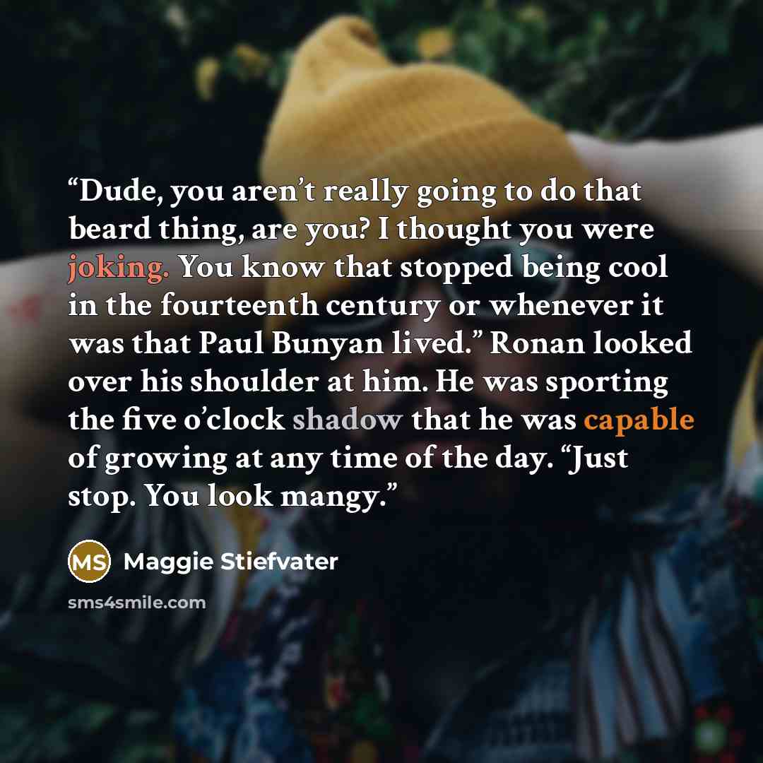 “Dude, you aren’t really going to do that beard thing, are you? I thought you were joking. You know that stopped being cool in the fourteenth century or whenever it was that Paul Bunyan lived.” Ronan looked over his shoulder at him. He was sporting the five o’clock shadow that he was capable of…” quote by Maggie Stiefvater