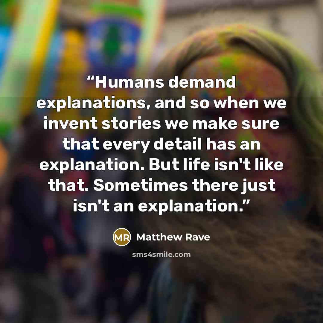“Humans demand explanations, and so when we invent stories we make sure that every detail has an explanation. But life isn't like that. Sometimes there just isn't an explanation.” quote by Matthew Rave