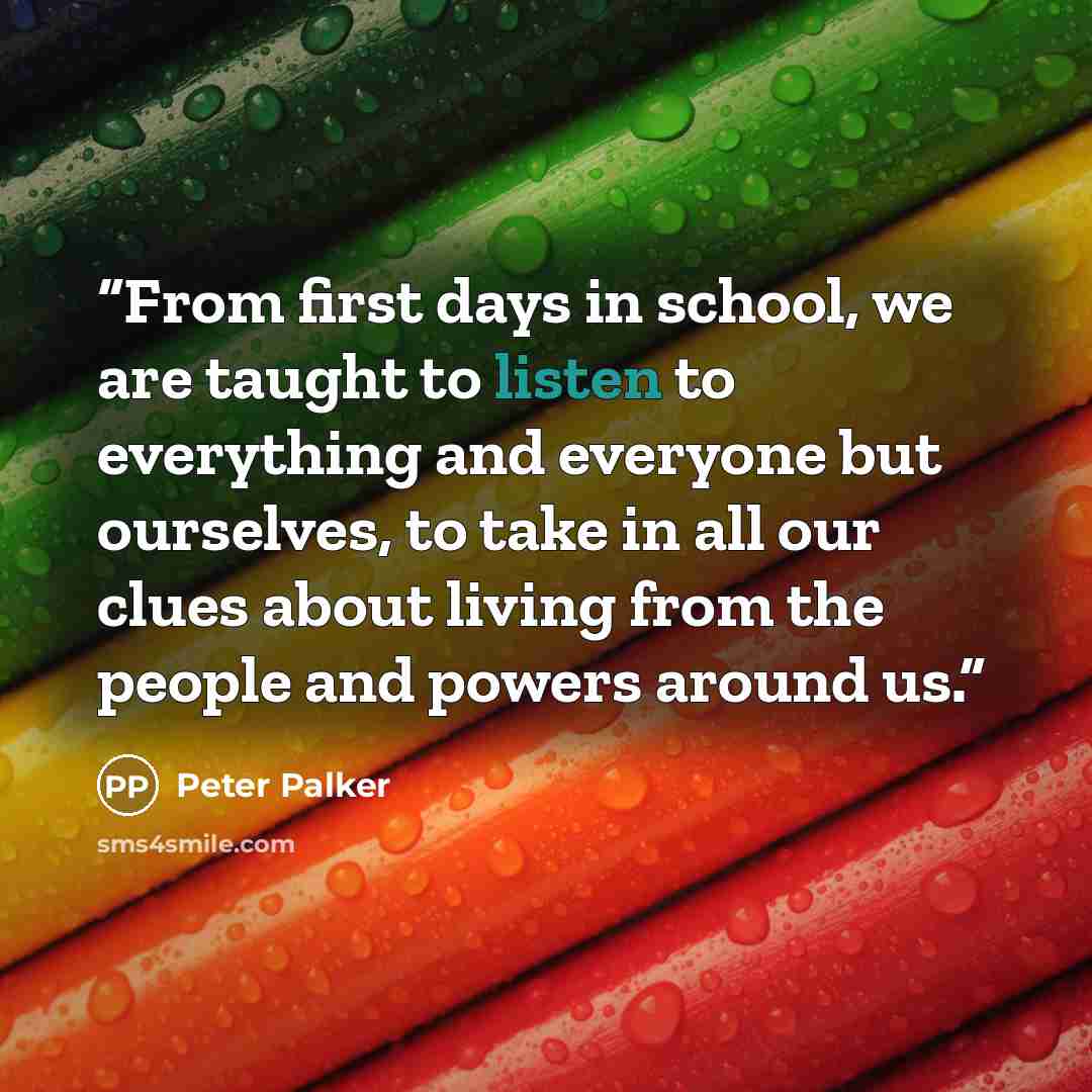 “From first days in school, we are taught to listen to everything and everyone but ourselves, to take in all our clues about living from the people and powers around us.” quote by Peter Palker