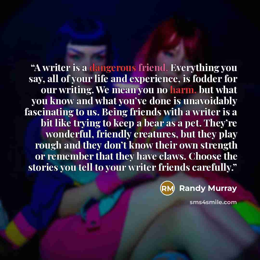 “A writer is a dangerous friend. Everything you say, all of your life and experience, is fodder for our writing. We mean you no harm, but what you know and what you’ve done is unavoidably fascinating to us. Being friends with a writer is a bit like trying to keep a bear as a pet. They’re wonderful…” quote by Randy Murray
