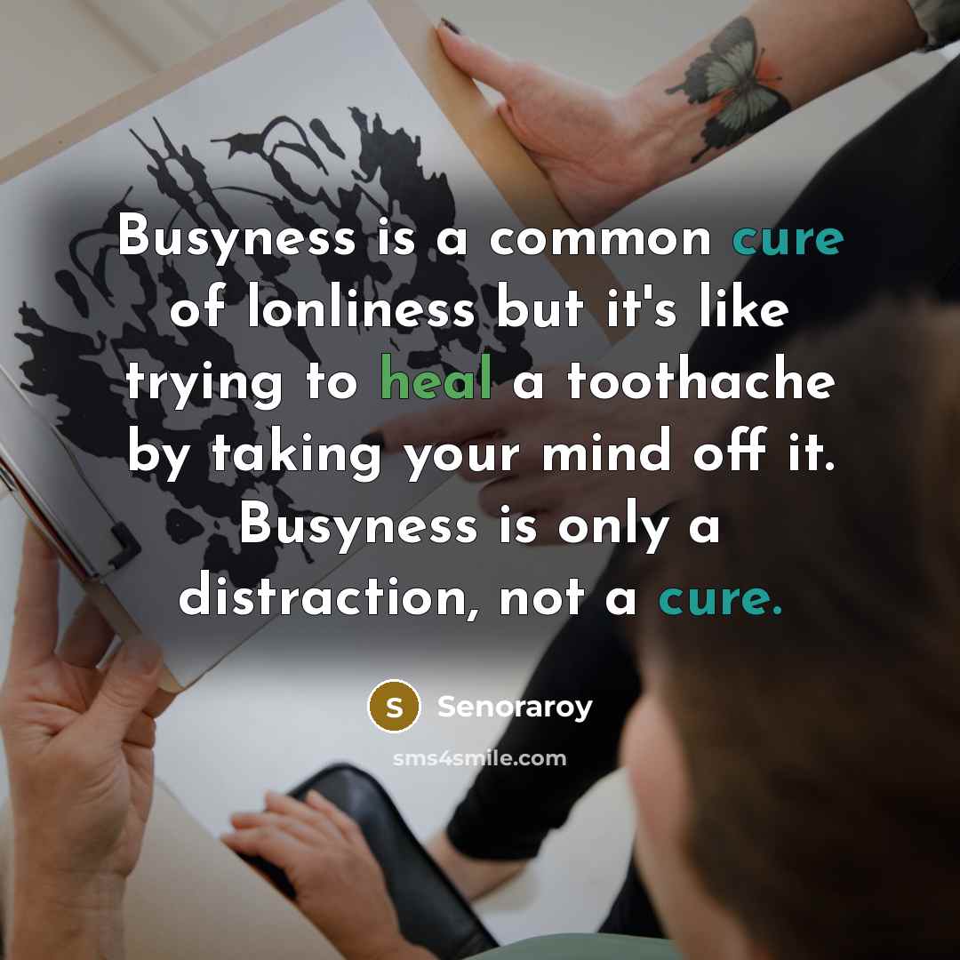 “Busyness is a common cure of lonliness but it's like trying to heal a toothache by taking your mind off it. Busyness is only a distraction, not a cure.” quote by Senoraroy