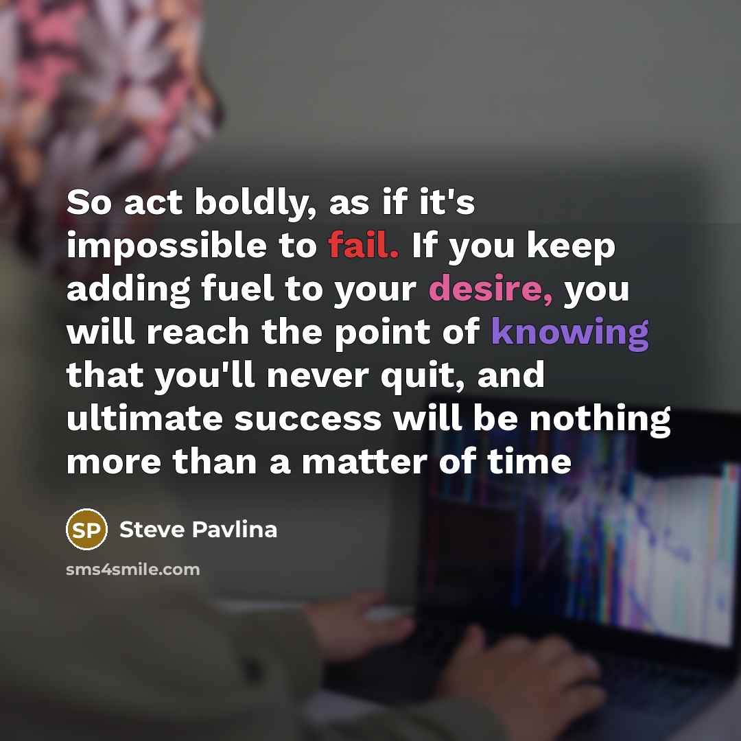 “So act boldly, as if it's impossible to fail. If you keep adding fuel to your desire, you will reach the point of knowing that you'll never quit, and ultimate success will be nothing more than a matter of time” quote by Steve Pavlina