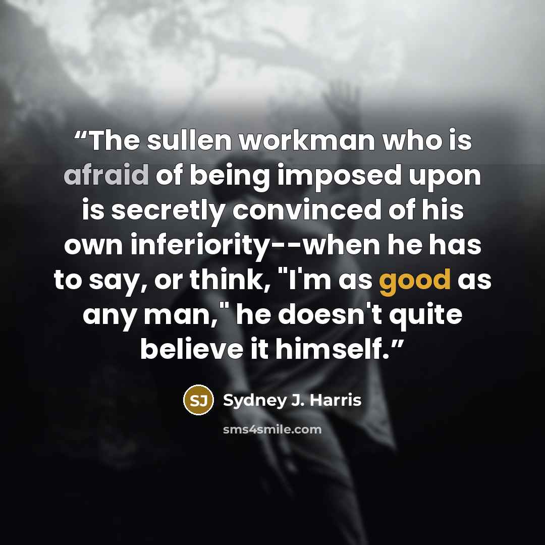 “The sullen workman who is afraid of being imposed upon is secretly convinced of his own inferiority--when he has to say, or think, "I'm as good as any man," he doesn't quite believe it himself.” quote by Sydney J. Harris