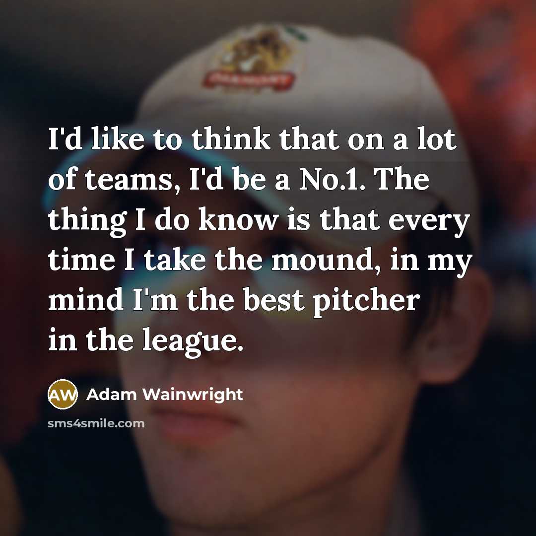 “I'd like to think that on a lot of teams, I'd be a No.1. The thing I do know is that every time I take the mound, in my mind I'm the best pitcher in the league.” quote by Adam Wainwright