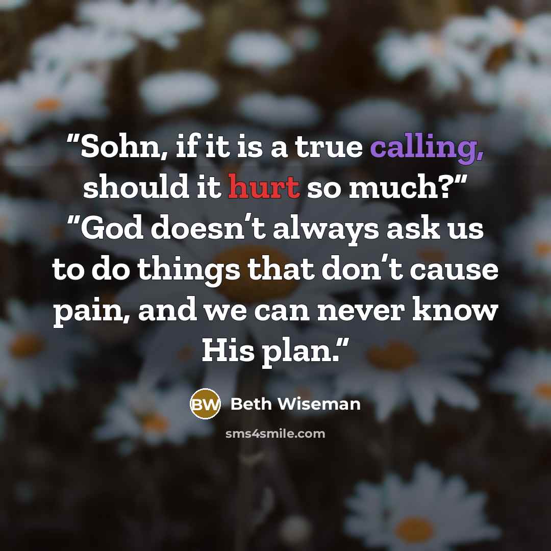 “Sohn, if it is a true calling, should it hurt so much?” “God doesn’t always ask us to do things that don’t cause pain, and we can never know His plan.” quote by Beth Wiseman