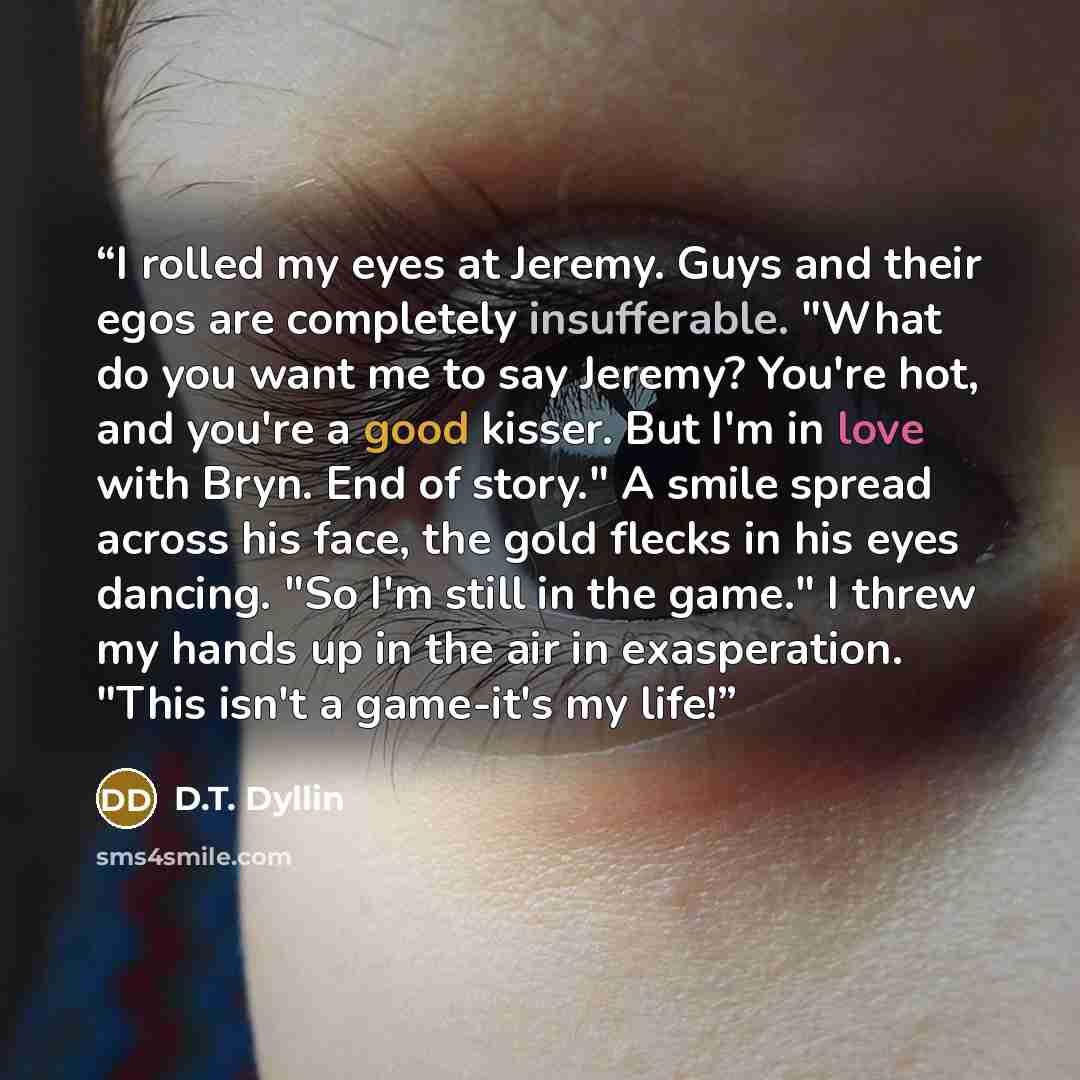 “I rolled my eyes at Jeremy. Guys and their egos are completely insufferable. "What do you want me to say Jeremy? You're hot, and you're a good kisser. But I'm in love with Bryn. End of story." A smile spread across his face, the gold flecks in his eyes dancing. "So I'm still in the game." I threw…” quote by D.T. Dyllin