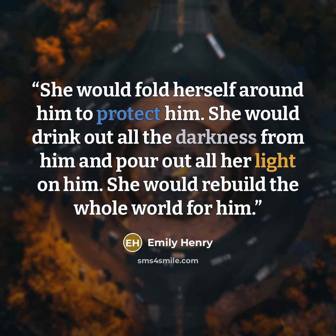 “She would fold herself around him to protect him. She would drink out all the darkness from him and pour out all her light on him. She would rebuild the whole world for him.” quote by Emily Henry
