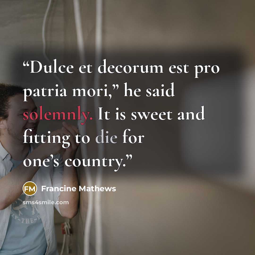 “Dulce et decorum est pro patria mori,” he said solemnly. It is sweet and fitting to die for one’s country.” quote by Francine Mathews
