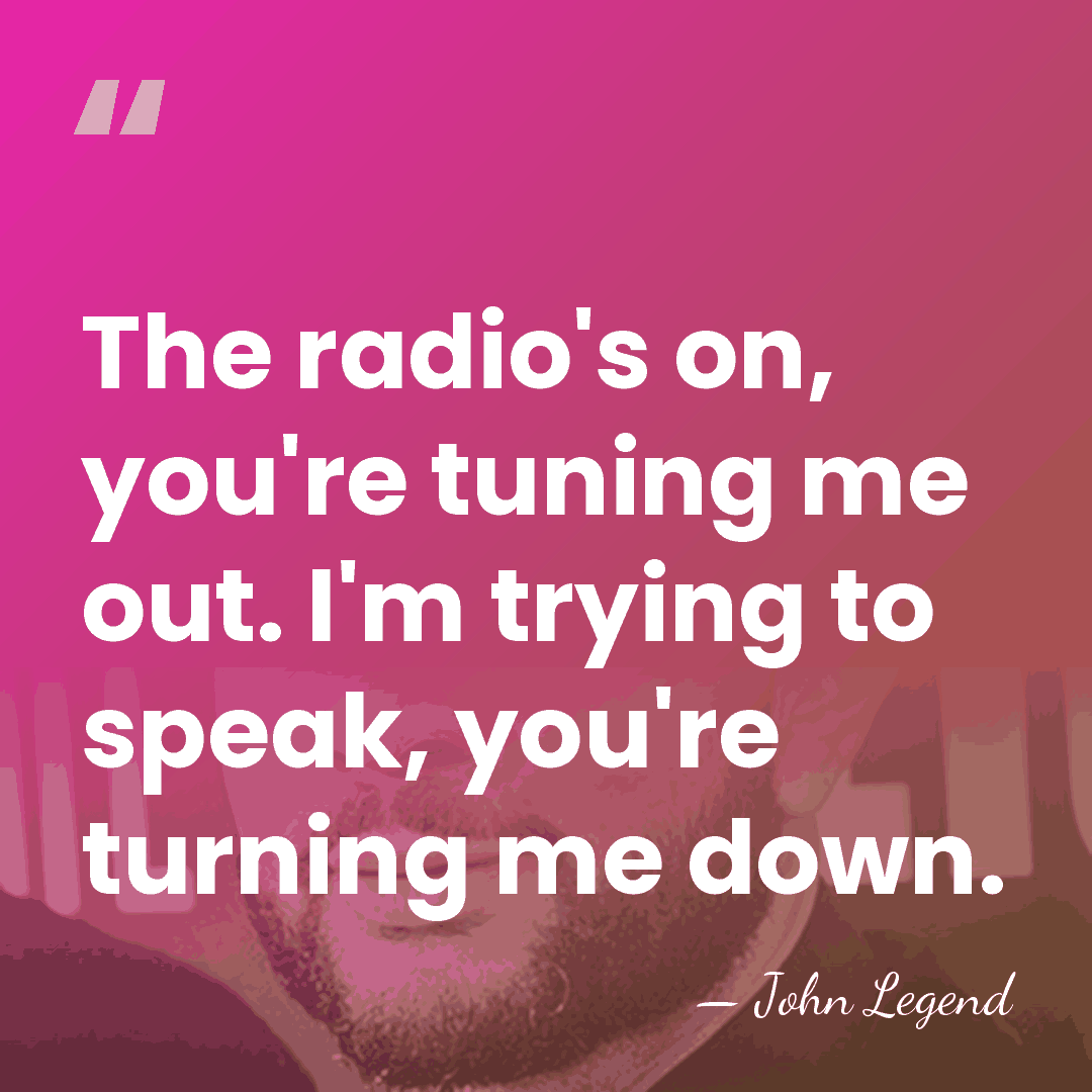 The radio's on, you're tuning me out. I'm trying to speak, you're&hellip; - John Legend