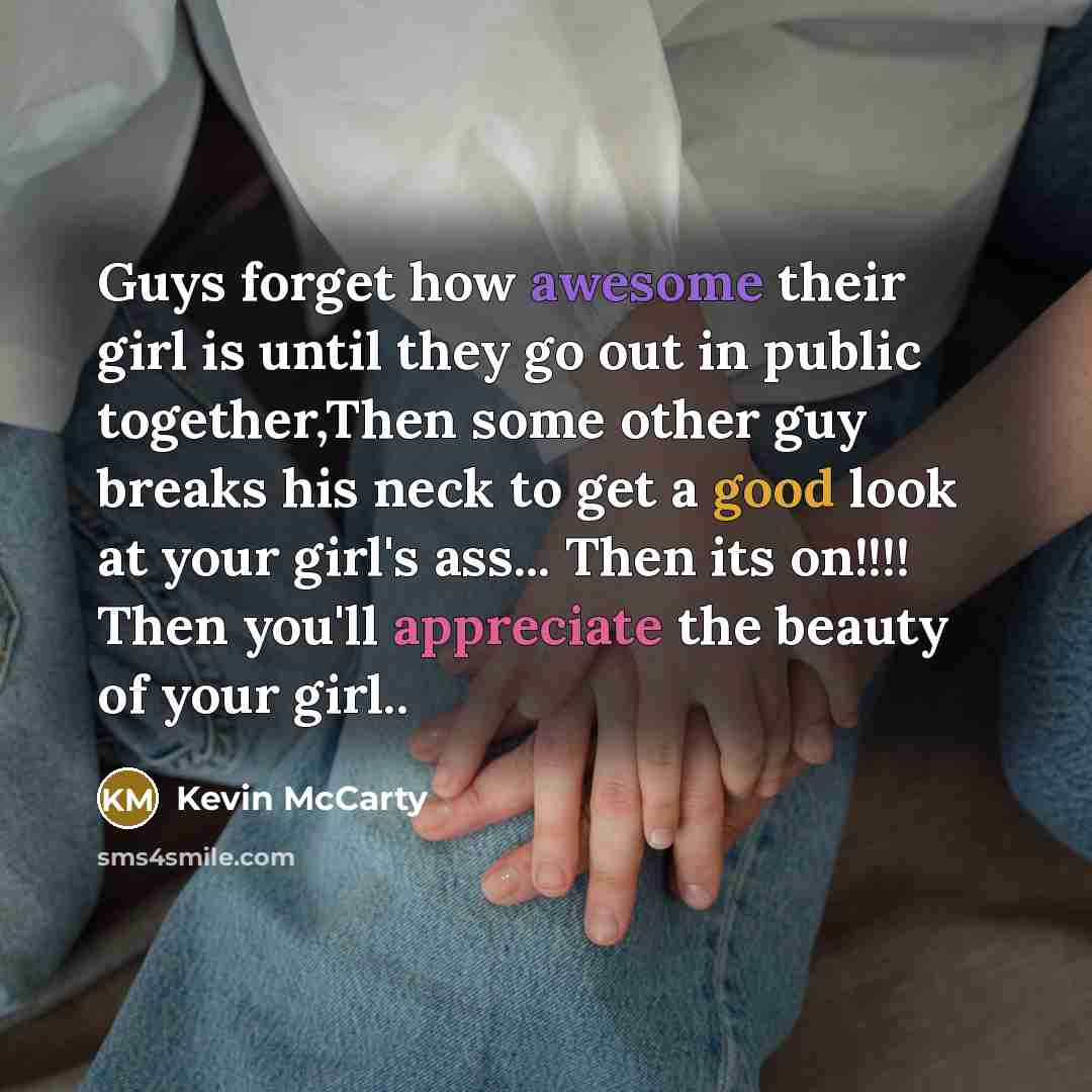 “Guys forget how awesome their girl is until they go out in public together,Then some other guy breaks his neck to get a good look at your girl's ass... Then its on!!!! Then you'll appreciate the beauty of your girl..” quote by Kevin Mccarty