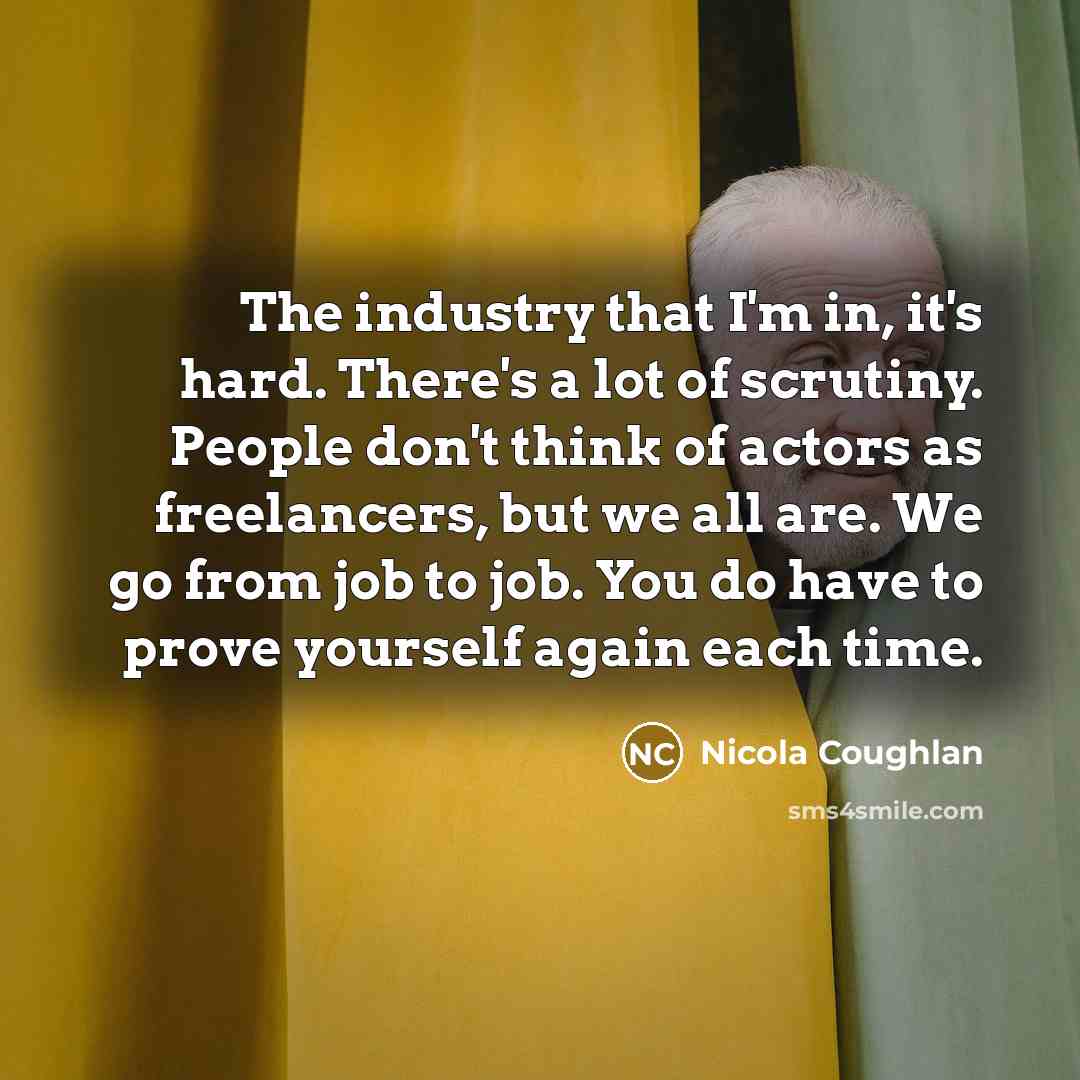 “The industry that I'm in, it's hard. There's a lot of scrutiny. People don't think of actors as freelancers, but we all are. We go from job to job. You do have to prove yourself again each time.” quote by Nicola Coughlan