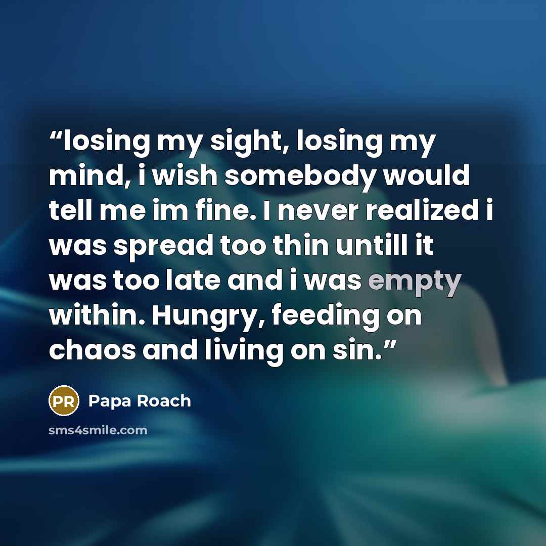 “losing my sight, losing my mind, i wish somebody would tell me im fine. I never realized i was spread too thin untill it was too late and i was empty within. Hungry, feeding on chaos and living on sin.” quote by Papa Roach