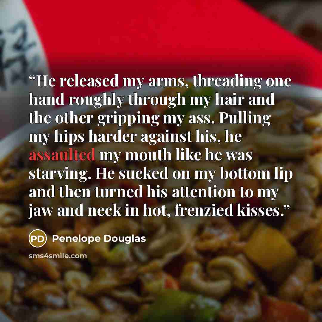 “He released my arms, threading one hand roughly through my hair and the other gripping my ass. Pulling my hips harder against his, he assaulted my mouth like he was starving. He sucked on my bottom lip and then turned his attention to my jaw and neck in hot, frenzied kisses.” quote by Penelope Douglas