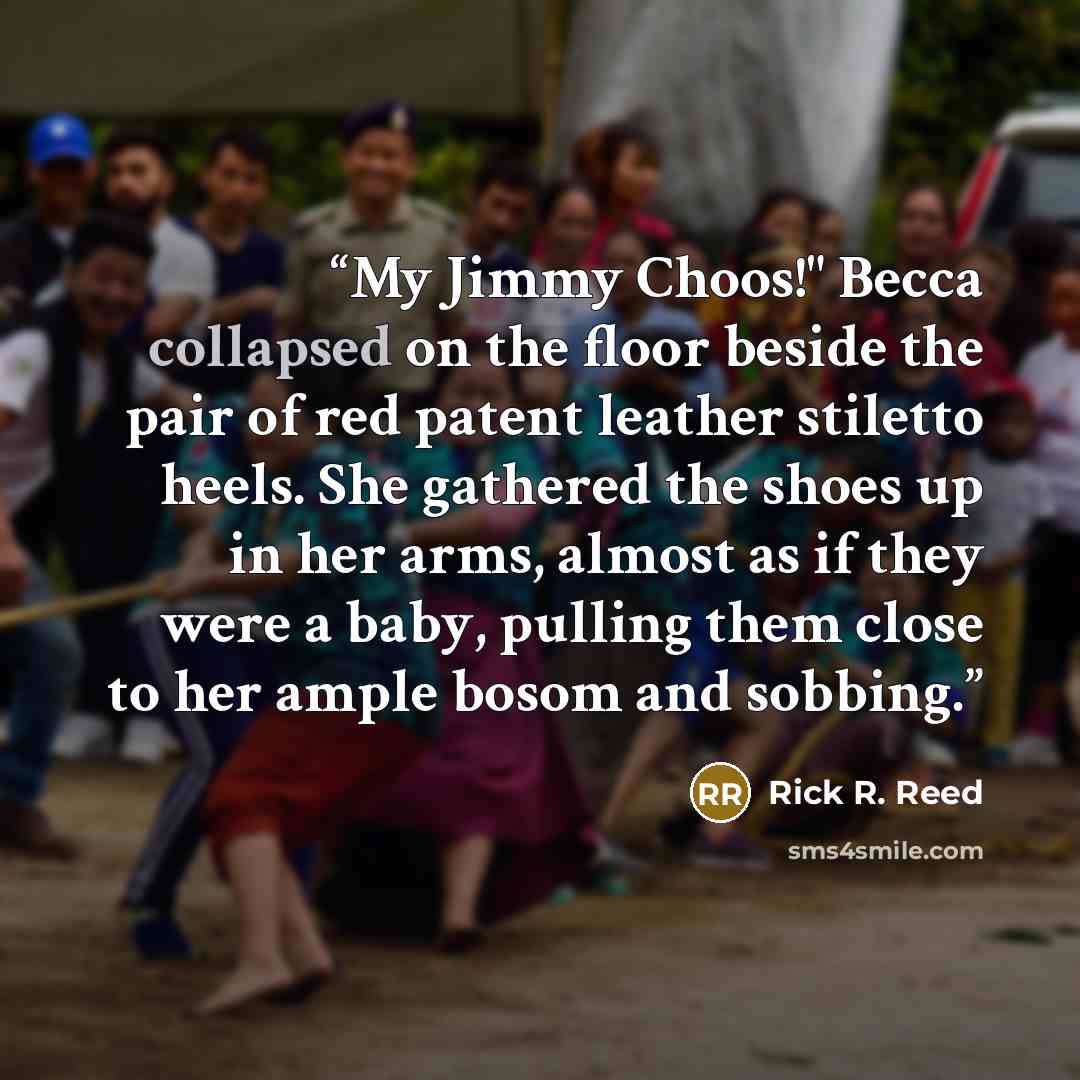 “My Jimmy Choos!" Becca collapsed on the floor beside the pair of red patent leather stiletto heels. She gathered the shoes up in her arms, almost as if they were a baby, pulling them close to her ample bosom and sobbing.” quote by Rick R. Reed