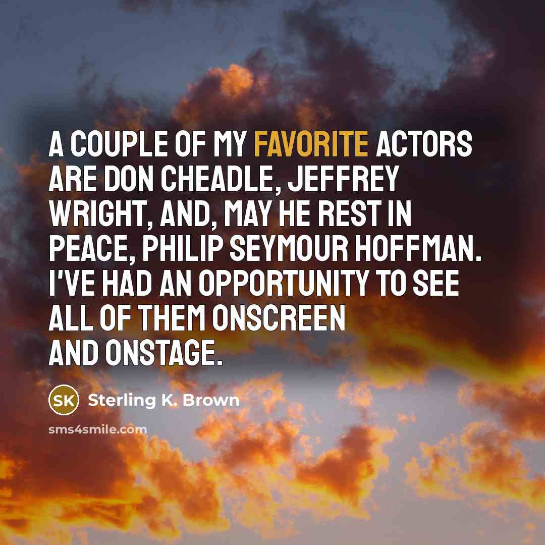 “A couple of my favorite actors are Don Cheadle, Jeffrey Wright, and, may he rest in peace, Philip Seymour Hoffman. I've had an opportunity to see all of them onscreen and onstage.” quote by Sterling K. Brown