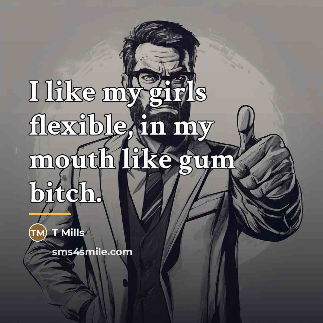 “I like my girls flexible, in my mouth like gum…” quote by T Mills